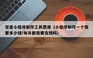 南城甘肃小程序制作工具费用（小程序制作一个需要多少钱!每年都需要交钱吗）