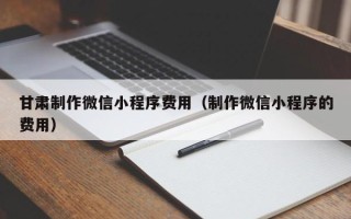 南城甘肃制作微信小程序费用（制作微信小程序的费用）