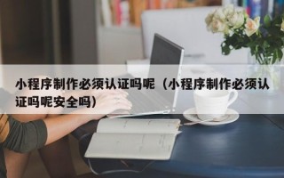南城小程序制作必须认证吗呢（小程序制作必须认证吗呢安全吗）