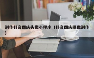 南城制作抖音国庆头像小程序（抖音国庆图像制作）
