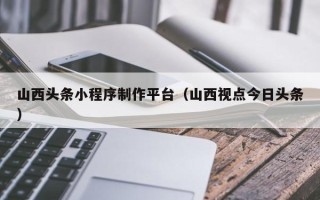 南城山西头条小程序制作平台（山西视点今日头条）